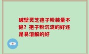 破壁灵芝孢子粉装量不稳？孢子粉沉淀的好还是易溶解的好
