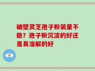 破壁灵芝孢子粉装量不稳？孢子粉沉淀的好还是易溶解的好