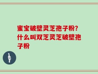 蜜宝破壁灵芝孢子粉？什么叫双芝灵芝破壁孢子粉