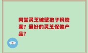同堂灵芝破壁孢子粉胶囊？最好的灵芝保健产品？