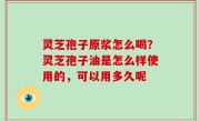 灵芝孢子原浆怎么喝？灵芝孢子油是怎么样使用的，可以用多久呢