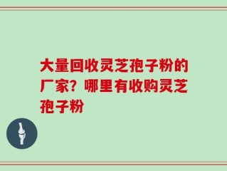 大量回收灵芝孢子粉的厂家？哪里有收购灵芝孢子粉