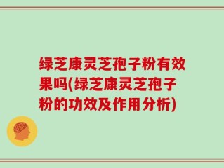 绿芝康灵芝孢子粉有效果吗(绿芝康灵芝孢子粉的功效及作用分析)