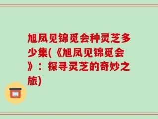 旭凤见锦觅会种灵芝多少集(《旭凤见锦觅会》：探寻灵芝的奇妙之旅)