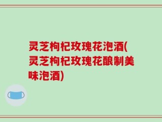 灵芝枸杞玫瑰花泡酒(灵芝枸杞玫瑰花酿制美味泡酒)