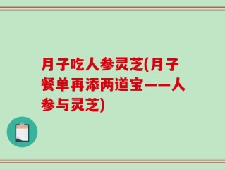 月子吃人参灵芝(月子餐单再添两道宝——人参与灵芝)
