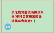 灵芝鹿茸菌煲汤做法大全(多种灵芝鹿茸菌煲汤美味大集合！)