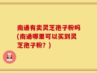南通有卖灵芝孢子粉吗(南通哪里可以买到灵芝孢子粉？)