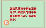 袋装灵芝孢子粉的正确吃法？破壁灵芝孢子粉每天服用几次，每次服多少？