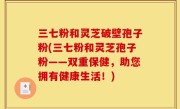 三七粉和灵芝破壁孢子粉(三七粉和灵芝孢子粉——双重保健，助您拥有健康生活！)