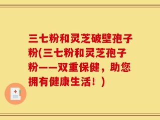 三七粉和灵芝破壁孢子粉(三七粉和灵芝孢子粉——双重保健，助您拥有健康生活！)