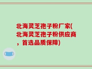北海灵芝孢子粉厂家(北海灵芝孢子粉供应商，首选品质保障)