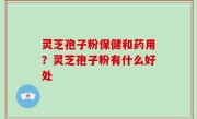 灵芝孢子粉保健和药用？灵芝孢子粉有什么好处