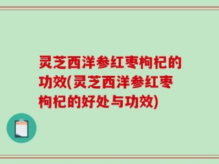 灵芝西洋参红枣枸杞的功效(灵芝西洋参红枣枸杞的好处与功效)