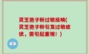 灵芝孢子粉过敏反映(灵芝孢子粉引发过敏症状，需引起重视！)