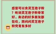 感冒可以食灵芝孢子粉？听说灵芝孢子粉非常好，身边的好多朋友都在吃，想问问灵芝孢子粉究竟有多好