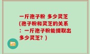 一斤孢子粉 多少灵芝(孢子粉和灵芝的关系：一斤孢子粉能提取出多少灵芝？)