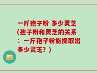 一斤孢子粉 多少灵芝(孢子粉和灵芝的关系：一斤孢子粉能提取出多少灵芝？)