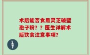术后能否食用灵芝破壁孢子粉？？医生详解术后饮食注意事项？