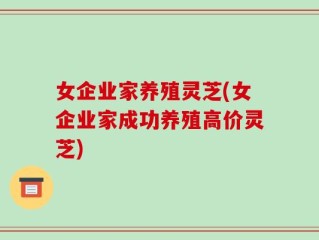 女企业家养殖灵芝(女企业家成功养殖高价灵芝)