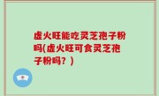 虚火旺能吃灵芝孢子粉吗(虚火旺可食灵芝孢子粉吗？)