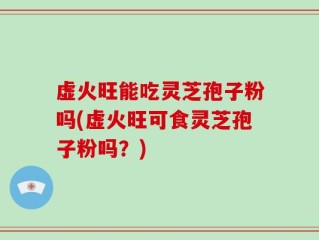 虚火旺能吃灵芝孢子粉吗(虚火旺可食灵芝孢子粉吗？)