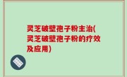 灵芝破壁孢子粉主治(灵芝破壁孢子粉的疗效及应用)