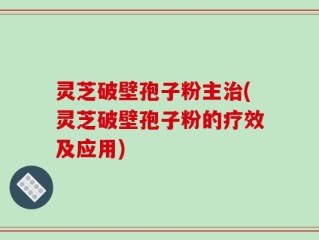 灵芝破壁孢子粉主治(灵芝破壁孢子粉的疗效及应用)