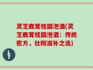 灵芝鹿茸桂圆泡酒(灵芝鹿茸桂圆泡酒：传统密方，壮阳滋补之选)