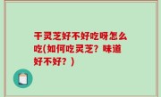 干灵芝好不好吃呀怎么吃(如何吃灵芝？味道好不好？)