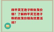 四平灵芝孢子粉批发价格？了解四平灵芝孢子粉的批发价格及优惠活动？