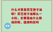 什么才算是灵芝孢子油呢？灵芝孢子油那么一小粒，主要是由什么做成的呢，值得购买吗