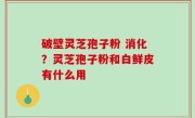 破壁灵芝孢子粉 消化？灵芝孢子粉和白鲜皮有什么用