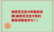 破壁灵芝孢子粉服用周期(破壁灵芝孢子粉的服用周期是多久？)