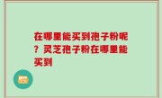 在哪里能买到孢子粉呢？灵芝孢子粉在哪里能买到