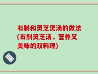 石斛和灵芝煲汤的做法(石斛灵芝汤，营养又美味的双料理)