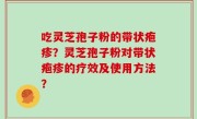 吃灵芝孢子粉的带状疱疹？灵芝孢子粉对带状疱疹的疗效及使用方法？