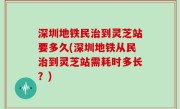 深圳地铁民治到灵芝站要多久(深圳地铁从民治到灵芝站需耗时多长？)