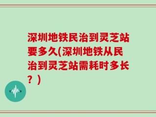 深圳地铁民治到灵芝站要多久(深圳地铁从民治到灵芝站需耗时多长？)