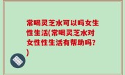 常喝灵芝水可以吗女生性生活(常喝灵芝水对女性性生活有帮助吗？)