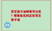 灵芝孢子油哪里可以买？哪里能买到正宗灵芝孢子油