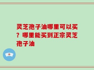 灵芝孢子油哪里可以买？哪里能买到正宗灵芝孢子油