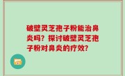 破壁灵芝孢子粉能治鼻炎吗？探讨破壁灵芝孢子粉对鼻炎的疗效？
