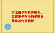 灵芝孢子粉有多糖么_灵芝孢子粉中的多糖含量及其作用解析