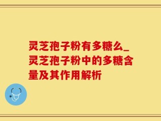 灵芝孢子粉有多糖么_灵芝孢子粉中的多糖含量及其作用解析