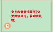 女儿和爸爸摘灵芝(父女共摘灵芝，获珍贵礼物)