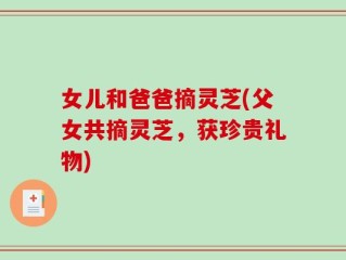 女儿和爸爸摘灵芝(父女共摘灵芝，获珍贵礼物)