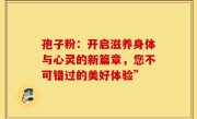 孢子粉：开启滋养身体与心灵的新篇章，您不可错过的美好体验”