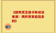 《探究灵芝孢子粉说法来源：揭开其背后信息的》