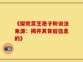 《探究灵芝孢子粉说法来源：揭开其背后信息的》